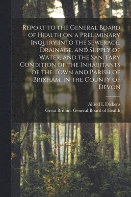 Alfred L Dickens, Alfred L. Dickens, Great Britain General Board of Health - Report to the General Board of Health on a Preliminary Inquiry Into the Sewerage, Drainage, and Supply of Water, and the Sanitary Condition of the Inhabitants of the Town and Parish of Brixham, in the County of Devon [electronic Resource], Häftad