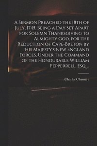 bokomslag A Sermon Preached the 18th of July, 1745. Being a Day Set Apart for Solemn Thanksgiving to Almighty God, for the Reduction of Cape-Breton by His Majesty's New England Forces, Under the Command of the