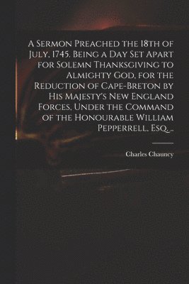 bokomslag A Sermon Preached the 18th of July, 1745. Being a Day Set Apart for Solemn Thanksgiving to Almighty God, for the Reduction of Cape-Breton by His Majesty's New England Forces, Under the Command of the