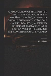 bokomslag A Vindication of His Majesty's Title to the Crown, as Being the Heir That is Qualified to Enjoy It. Shewing That No One Can Be Legally Qualified to Be King of England That is Not Capable of