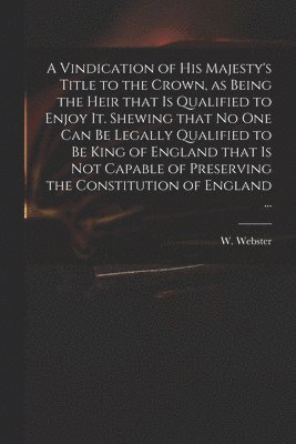 bokomslag Vindication of His Majesty's Title to the Crown, as Being the Heir That is Qualified to Enjoy It. Shewing That No One Can Be Legally Qualified to Be King of England That is Not Capable of Preservin...