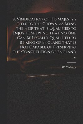 A Vindication of His Majesty's Title to the Crown, as Being the Heir That is Qualified to Enjoy It. Shewing That No One Can Be Legally Qualified to Be King of England That is Not Capable of 1