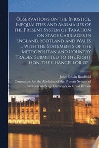 bokomslag Observations on the Injustice, Inequalities and Anomalies of the Present System of Taxation on Stage Carriages in England, Scotland and Wales ... With the Statements of the Metropolitan and Country