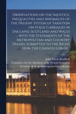 Observations on the Injustice, Inequalities and Anomalies of the Present System of Taxation on Stage Carriages in England, Scotland and Wales ... With the Statements of the Metropolitan and Country 1