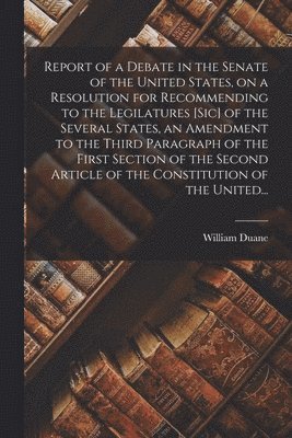 Report of a Debate in the Senate of the United States, on a Resolution for Recommending to the Legilatures [sic] of the Several States, an Amendment to the Third Paragraph of the First Section of the 1