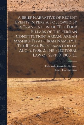 A Brief Narrative of Recent Events in Persia, Followed by a Translation of &quot;The Four Pillars of the Persian Constitution&quot; Arkan. 'Arb'ah Mashru-tiyat-i Iran Namely, 1. The Royal 1