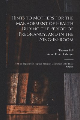 Thomas Bull, Anton F. a. B.  Schw Desberger - Hints to Mothers for the Management of Health During the Period of Pregnancy, and in the Lying-in-room; With an Exposure of Popular Errors in Connexion With Those Subjects, Häftad