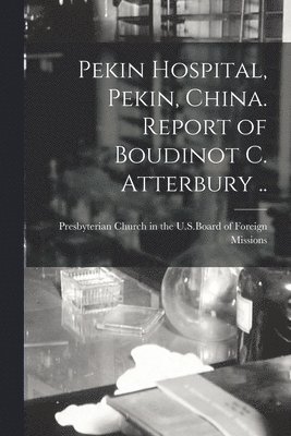 Pekin Hospital, Pekin, China. Report of Boudinot C. Atterbury .. 1