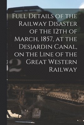 Full Details of the Railway Disaster of the 12th of March, 1857, at the Desjardin Canal, on the Line of the Great Western Railway [microform] 1