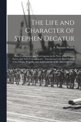 The Life and Character of Stephen Decatur; Late Commodore and Post-captain in the Navy of the United States, and Navy-Commissioner 1