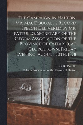 The Campaign in Halton, Mr. MacDougall's Record [microform] Speech Delivered by Mr. Pattullo, Secretary of the Reform Association of the Province of Ontario, at Georgetown, Friday Evening, August 1