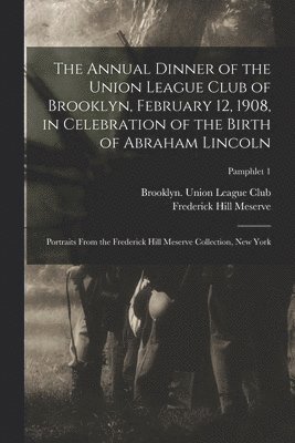 The Annual Dinner of the Union League Club of Brooklyn, February 12, 1908, in Celebration of the Birth of Abraham Lincoln 1