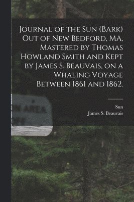James S Beauvais, James S. Beauvais, Sun (Bark) - Journal of the Sun (Bark) out of New Bedford, MA, Mastered by Thomas Howland Smith and Kept by James S. Beauvais, on a Whaling Voyage Between 1861 and 1862., Häftad