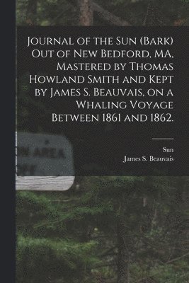 Journal of the Sun (Bark) out of New Bedford, MA, Mastered by Thomas Howland Smith and Kept by James S. Beauvais, on a Whaling Voyage Between 1861 and 1862. 1