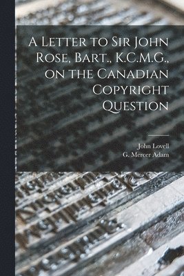 A Letter to Sir John Rose, Bart., K.C.M.G., on the Canadian Copyright Question [microform] 1