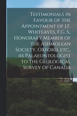 Testimonials in Favour of the Appointment of J.F. Whiteaves, F.G. S., Honorary Member of the Ashmolean Society, Oxford, Etc., as Palaeontologist to the Geological Survey of Canada [microform] 1