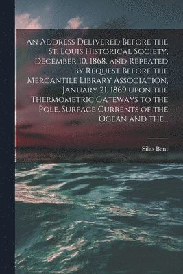 Silas 1820-1887 Bent, Silas Bent - Address Delivered Before the St. Louis Historical Society, December 10, 1868, and Repeated by Request Before the Mercantile Library Association, January 21, 1869 Upon the Thermometric Gateways to the Pole, Surface Currents of the Ocean and The..., Häftad