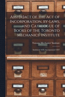 Abst[r]act of the Act of Incorporation, By-laws, and Catalogue of Books of the Toronto Mechanics' Institute [microform] 1