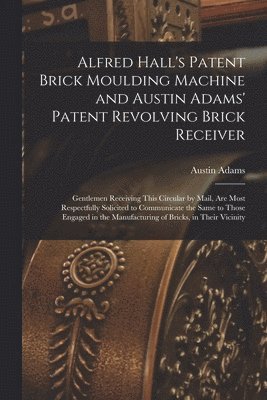 Austin Adams - Alfred Hall's Patent Brick Moulding Machine and Austin Adams' Patent Revolving Brick Receiver [microform], Häftad
