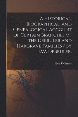 A Historical, Biographical, and Genealogical Account of Certain Branches of the DeBruler and Hargrave Families / by Eva DeBruler. 1