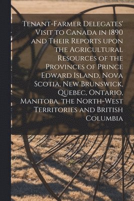 Tenant-farmer Delegates' Visit to Canada in 1890 and Their Reports Upon the Agricultural Resources of the Provinces of Prince Edward Island, Nova Scotia, New Brunswick, Quebec, Ontario, Manitoba, the 1