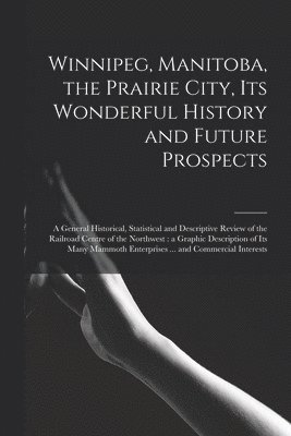 Winnipeg, Manitoba, the Prairie City, Its Wonderful History and Future Prospects [microform] 1
