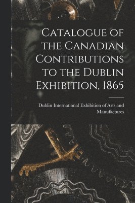 Catalogue of the Canadian Contributions to the Dublin Exhibition, 1865 [microform] 1