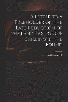 A Letter to a Freeholder on the Late Reduction of the Land Tax to One Shilling in the Pound 1