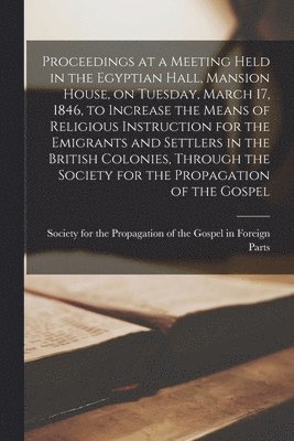 Proceedings at a Meeting Held in the Egyptian Hall, Mansion House, on Tuesday, March 17, 1846, to Increase the Means of Religious Instruction for the Emigrants and Settlers in the British Colonies, 1