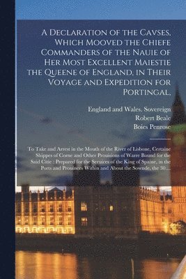 A Declaration of the Cavses, Which Mooved the Chiefe Commanders of the Nauie of Her Most Excellent Maiestie the Queene of England, in Their Voyage and Expedition for Portingal, 1