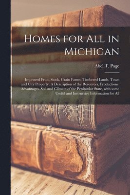 Homes for All in Michigan; Improved Fruit, Stock, Grain Farms, Timbered Lands, Town and City Property. A Description of the Resources, Productions, Advantages, Soil and Climate of the Peninsular 1
