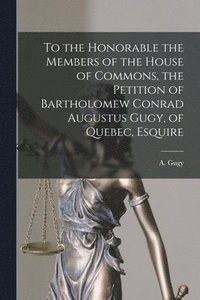 bokomslag To the Honorable the Members of the House of Commons, the Petition of Bartholomew Conrad Augustus Gugy, of Quebec, Esquire [microform]