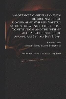 Lover Of Truth, Henry St John Viscount Bolingbroke - Important Considerations on the True Nature of Government. Wherein Various Notions Relating to the British Constitution, and the Present Critical Conjuncture of Affairs, Are Set in a Just Light; and the Real Interests of the Nation Fairly Stated, Häftad