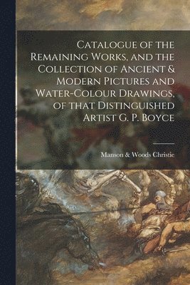 Catalogue of the Remaining Works, and the Collection of Ancient & Modern Pictures and Water-colour Drawings, of That Distinguished Artist G. P. Boyce 1
