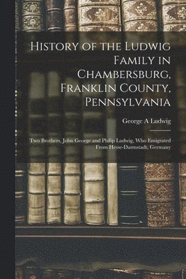 History of the Ludwig Family in Chambersburg, Franklin County, Pennsylvania: Two Brothers, John George and Philip Ludwig, Who Emigrated From Hesse-Dar 1
