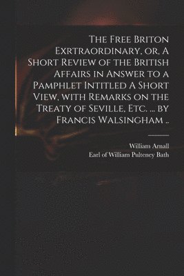 William  or Arnall, William Pulteney Earl of Bath - Free Briton Exrtraordinary, or, A Short Review of the British Affairs in Answer to a Pamphlet Intitled A Short View, With Remarks on the Treaty of Seville, Etc. ... by Francis Walsingham .., Häftad