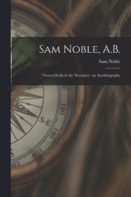 Sam Noble, A.B.; 'tween Decks in the 'seventies: an Autobiography 1