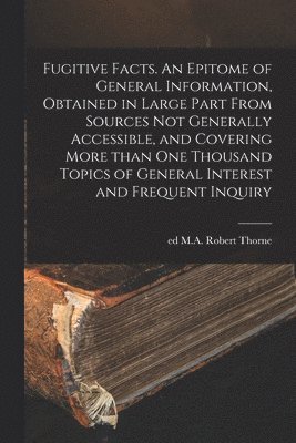 bokomslag Fugitive Facts. An Epitome of General Information, Obtained in Large Part From Sources Not Generally Accessible, and Covering More Than One Thousand Topics of General Interest and Frequent Inquiry