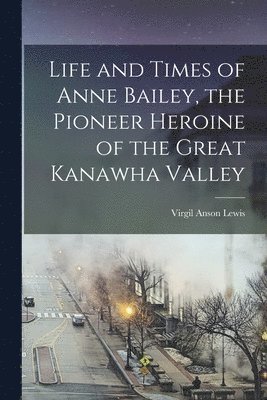 Life and Times of Anne Bailey, the Pioneer Heroine of the Great Kanawha Valley 1