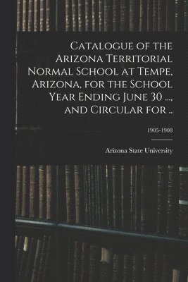 Catalogue of the Arizona Territorial Normal School at Tempe, Arizona, for the School Year Ending June 30 ..., and Circular for ..; 1905-1908 1