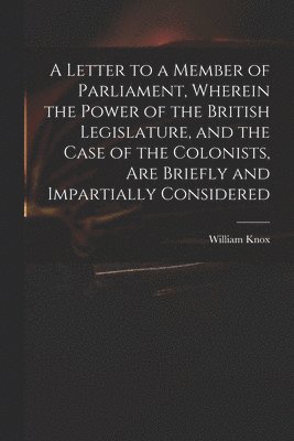 bokomslag A Letter to a Member of Parliament, Wherein the Power of the British Legislature, and the Case of the Colonists, Are Briefly and Impartially Considered [microform]