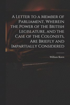 Letter to a Member of Parliament, Wherein the Power of the British Legislature, and the Case of the Colonists, Are Briefly and Impartially Considered [microform]