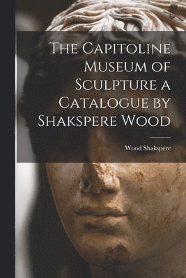 bokomslag The Capitoline Museum of Sculpture a Catalogue by Shakspere Wood