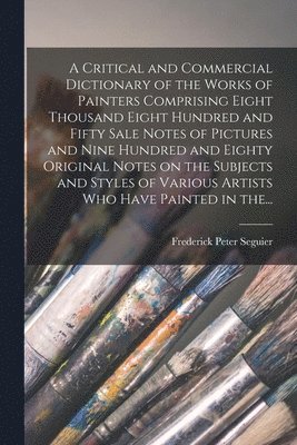 Frederick Peter Seguier - Critical and Commercial Dictionary of the Works of Painters Comprising Eight Thousand Eight Hundred and Fifty Sale Notes of Pictures and Nine Hundred and Eighty Original Notes on the Subjects and Styles of Various Artists Who Have Painted in The..., Häftad