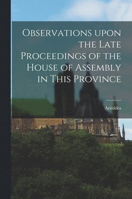 Observations Upon the Late Proceedings of the House of Assembly in This Province [microform] 1