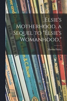 Elsie's Motherhood, a Sequel to &quot;Elsie's Womanhood,&quot; 1