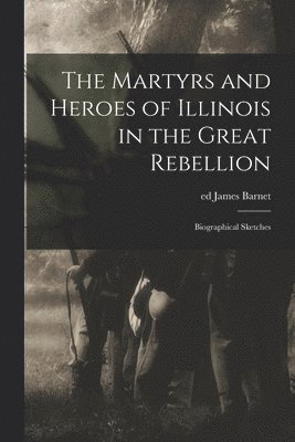 The Martyrs and Heroes of Illinois in the Great Rebellion 1