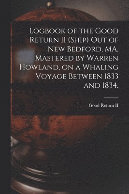 Logbook of the Good Return II (Ship) out of New Bedford, MA, Mastered by Warren Howland, on a Whaling Voyage Between 1833 and 1834. 1