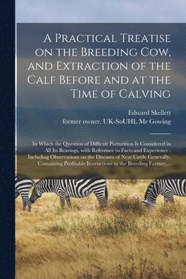 A Practical Treatise on the Breeding Cow, and Extraction of the Calf Before and at the Time of Calving 1