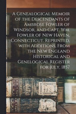 A Genealogical Memoir of the Descendants of Ambrose Fowler of Windsor, and Capt. Wm. Fowler of New Haven, Connecticut. Reprinted, With Additions, From the New England Historical and Genelogical 1